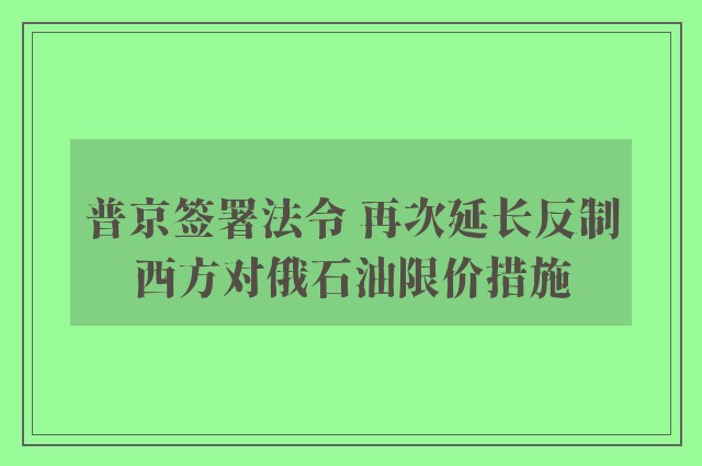 普京签署法令 再次延长反制西方对俄石油限价措施